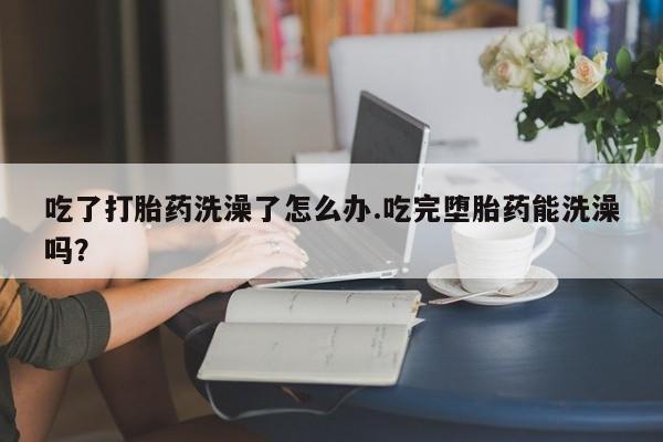 怀孕大月份能不能用米非司酮吃了打胎药洗澡了怎么办.吃完堕胎药能洗澡吗？