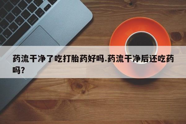 怀孕大月份能不能用米非司酮药流干净了吃打胎药好吗.药流干净后还吃药吗？