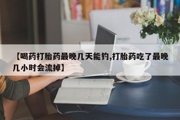 怀孕大月份能不能用米非司酮【喝药打胎药最晚几天能钓,打胎药吃了最晚几小时会流掉】