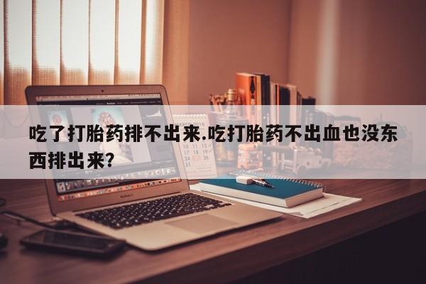 怀孕大月份能不能用米非司酮吃了打胎药排不出来.吃打胎药不出血也没东西排出来？
