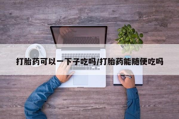 怀孕大月份能不能用米非司酮打胎药可以一下子吃吗/打胎药能随便吃吗