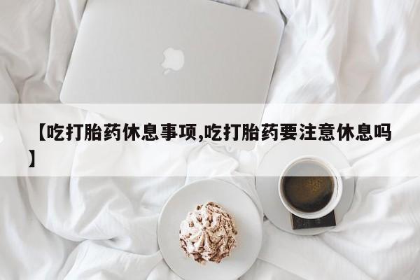 怀孕大月份能不能用米非司酮【吃打胎药休息事项,吃打胎药要注意休息吗】