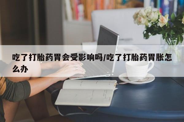 怀孕大月份能不能用米非司酮吃了打胎药胃会受影响吗/吃了打胎药胃胀怎么办