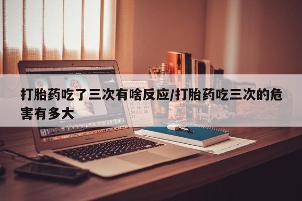 怀孕大月份能不能用米非司酮打胎药吃了三次有啥反应/打胎药吃三次的危害有多大