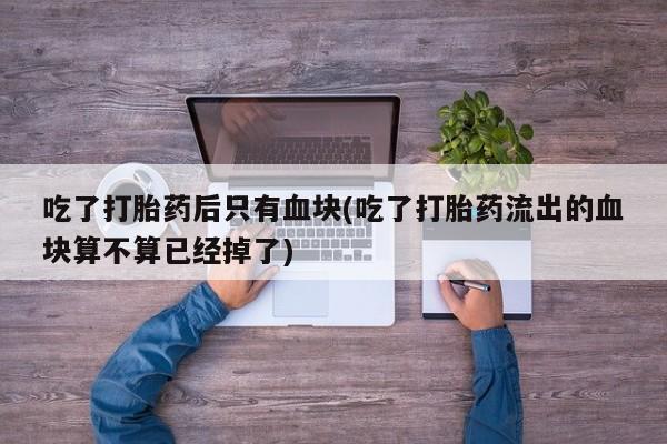 怀孕大月份能不能用米非司酮吃了打胎药后只有血块(吃了打胎药流出的血块算不算已经掉了)