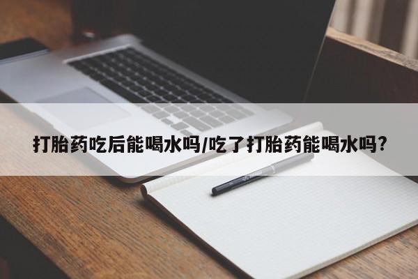 怀孕大月份能不能用米非司酮打胎药吃后能喝水吗/吃了打胎药能喝水吗?