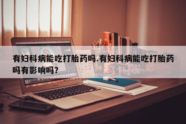 怀孕大月份能不能用米非司酮有妇科病能吃打胎药吗.有妇科病能吃打胎药吗有影响吗？