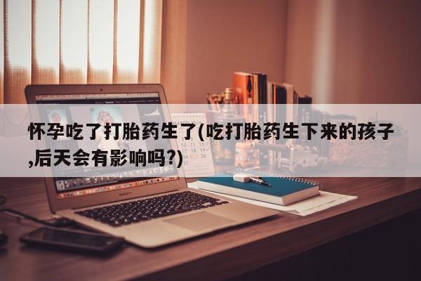 怀孕大月份能不能用米非司酮怀孕吃了打胎药生了(吃打胎药生下来的孩子,后天会有影响吗?)