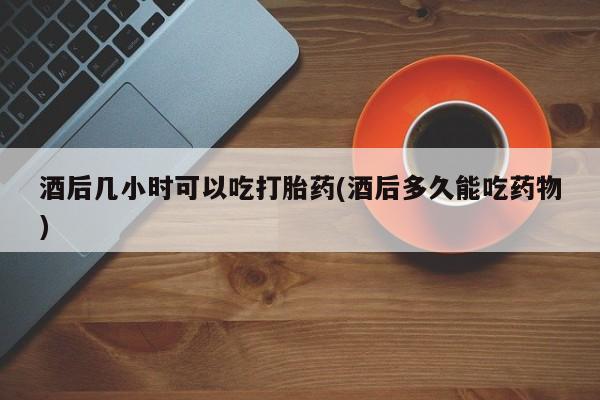 怀孕大月份能不能用米非司酮酒后几小时可以吃打胎药(酒后多久能吃药物)