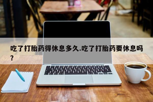 怀孕大月份能不能用米非司酮吃了打胎药得休息多久.吃了打胎药要休息吗？