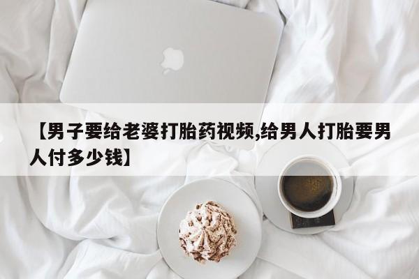 怀孕大月份能不能用米非司酮【男子要给老婆打胎药视频,给男人打胎要男人付多少钱】