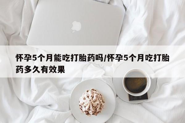 怀孕大月份能不能用米非司酮怀孕5个月能吃打胎药吗/怀孕5个月吃打胎药多久有效果