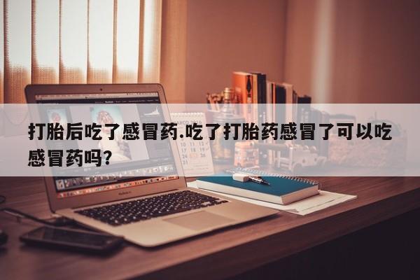 怀孕大月份能不能用米非司酮打胎后吃了感冒药.吃了打胎药感冒了可以吃感冒药吗？