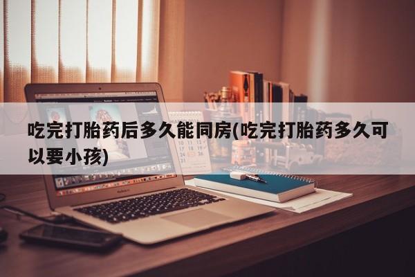 怀孕大月份能不能用米非司酮吃完打胎药后多久能同房(吃完打胎药多久可以要小孩)