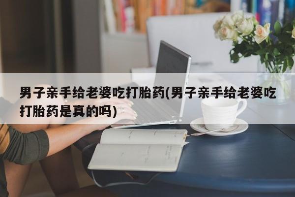 怀孕大月份能不能用米非司酮男子亲手给老婆吃打胎药(男子亲手给老婆吃打胎药是真的吗)
