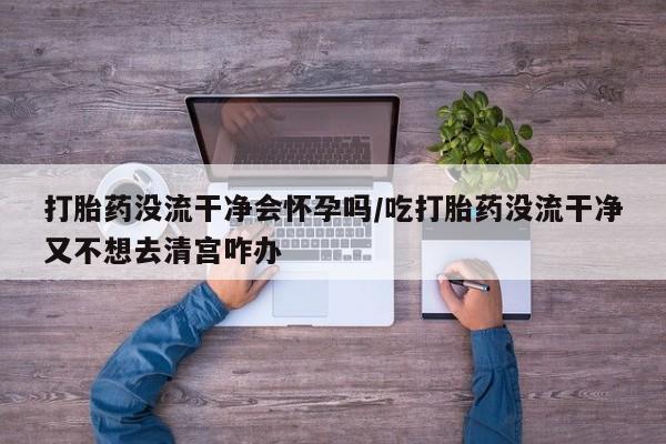 怀孕大月份能不能用米非司酮打胎药没流干净会怀孕吗/吃打胎药没流干净又不想去清宫咋办