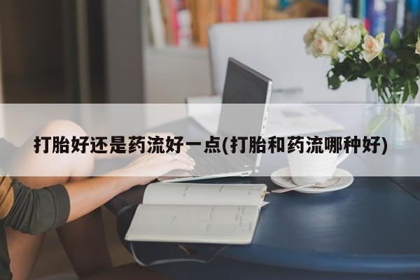 怀孕大月份能不能用米非司酮打胎好还是药流好一点(打胎和药流哪种好)