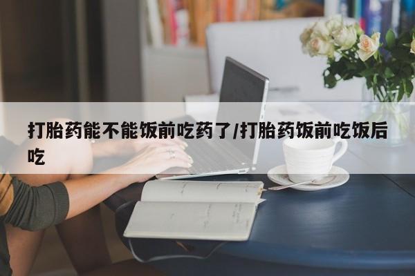 怀孕大月份能不能用米非司酮打胎药能不能饭前吃药了/打胎药饭前吃饭后吃