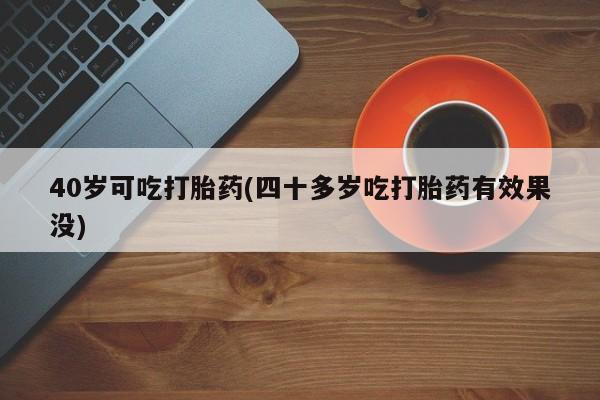 怀孕大月份能不能用米非司酮40岁可吃打胎药(四十多岁吃打胎药有效果没)