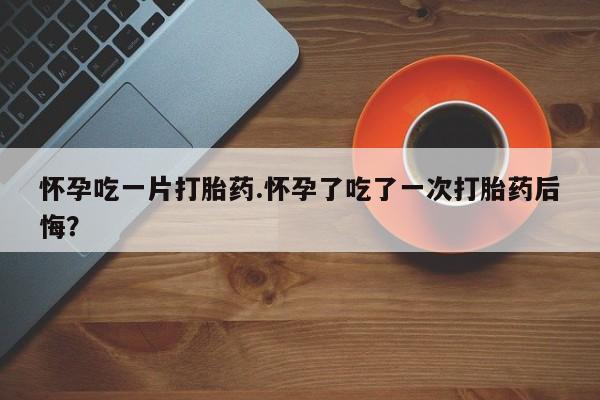 怀孕大月份能不能用米非司酮怀孕吃一片打胎药.怀孕了吃了一次打胎药后悔？