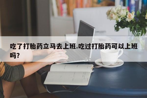 怀孕大月份能不能用米非司酮吃了打胎药立马去上班.吃过打胎药可以上班吗？