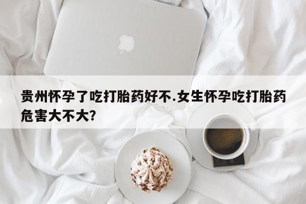 怀孕大月份能不能用米非司酮贵州怀孕了吃打胎药好不.女生怀孕吃打胎药危害大不大？