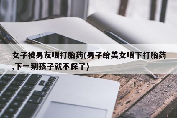 怀孕大月份能不能用米非司酮女子被男友喂打胎药(男子给美女喂下打胎药,下一刻孩子就不保了)