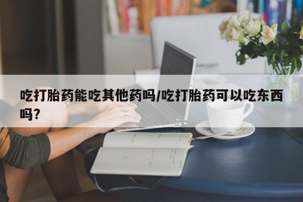 怀孕大月份能不能用米非司酮吃打胎药能吃其他药吗/吃打胎药可以吃东西吗?