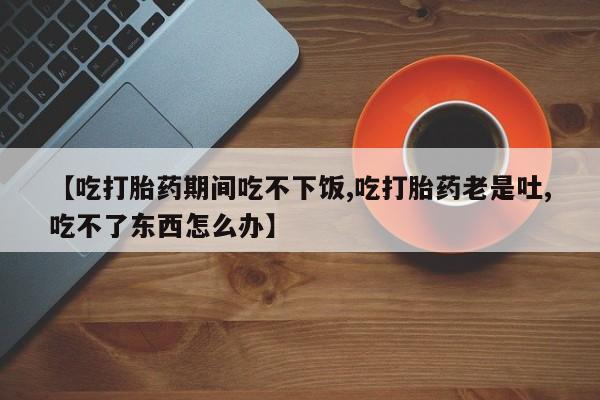 怀孕大月份能不能用米非司酮【吃打胎药期间吃不下饭,吃打胎药老是吐,吃不了东西怎么办】
