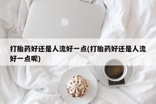 怀孕大月份能不能用米非司酮打胎药好还是人流好一点(打胎药好还是人流好一点呢)