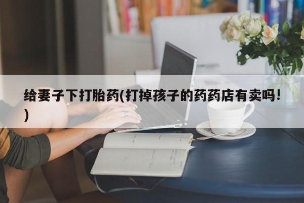 怀孕大月份能不能用米非司酮给妻子下打胎药(打掉孩子的药药店有卖吗!)