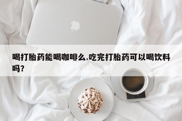 怀孕大月份能不能用米非司酮喝打胎药能喝咖啡么.吃完打胎药可以喝饮料吗？
