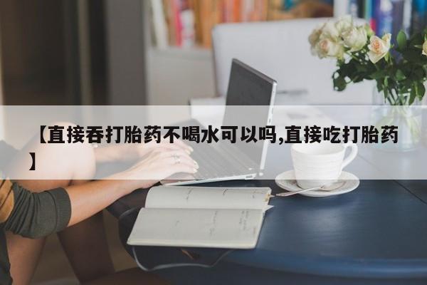 怀孕大月份能不能用米非司酮【直接吞打胎药不喝水可以吗,直接吃打胎药】