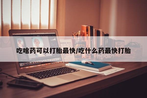 怀孕大月份能不能用米非司酮吃啥药可以打胎最快/吃什么药最快打胎
