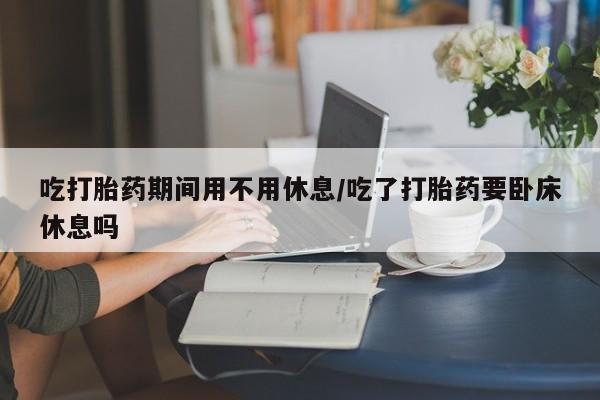 怀孕大月份能不能用米非司酮吃打胎药期间用不用休息/吃了打胎药要卧床休息吗