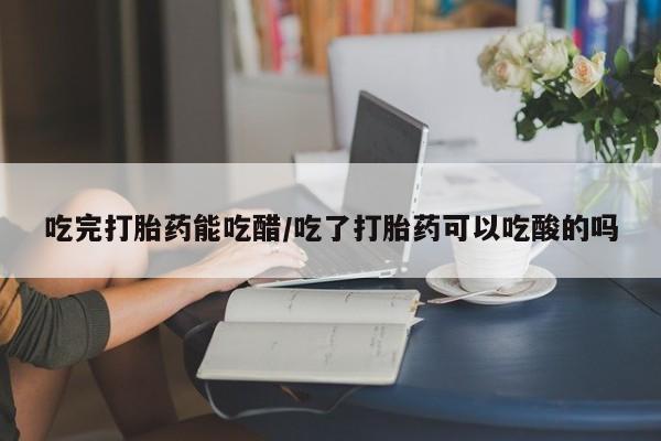怀孕大月份能不能用米非司酮吃完打胎药能吃醋/吃了打胎药可以吃酸的吗