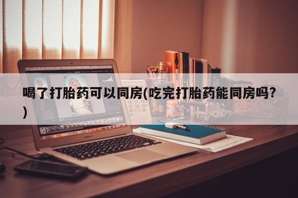 怀孕大月份能不能用米非司酮喝了打胎药可以同房(吃完打胎药能同房吗?)