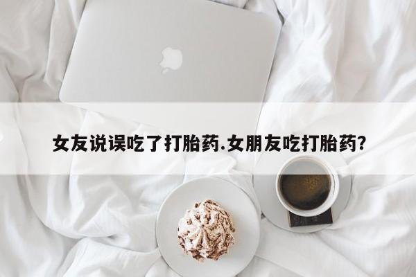怀孕大月份能不能用米非司酮女友说误吃了打胎药.女朋友吃打胎药？