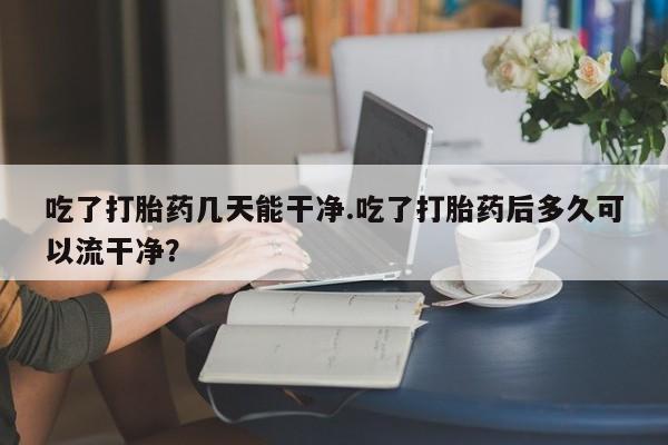 怀孕大月份能不能用米非司酮吃了打胎药几天能干净.吃了打胎药后多久可以流干净？