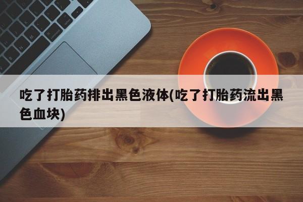 怀孕大月份能不能用米非司酮吃了打胎药排出黑色液体(吃了打胎药流出黑色血块)