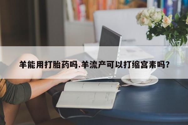 怀孕大月份能不能用米非司酮羊能用打胎药吗.羊流产可以打缩宫素吗？