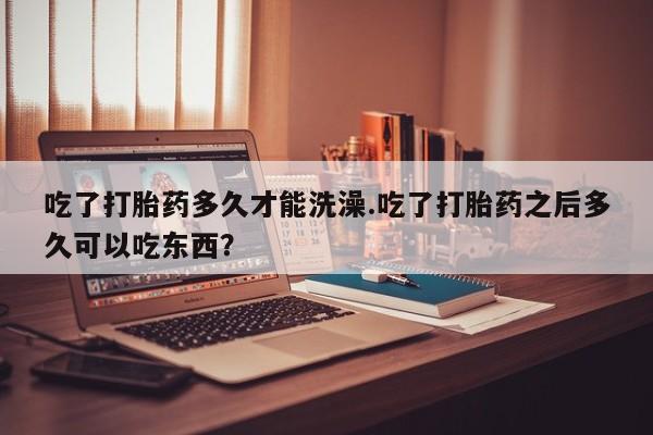 怀孕大月份能不能用米非司酮吃了打胎药多久才能洗澡.吃了打胎药之后多久可以吃东西？