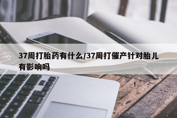 怀孕大月份能不能用米非司酮37周打胎药有什么/37周打催产针对胎儿有影响吗