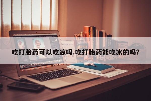 怀孕大月份能不能用米非司酮吃打胎药可以吃凉吗.吃打胎药能吃冰的吗？