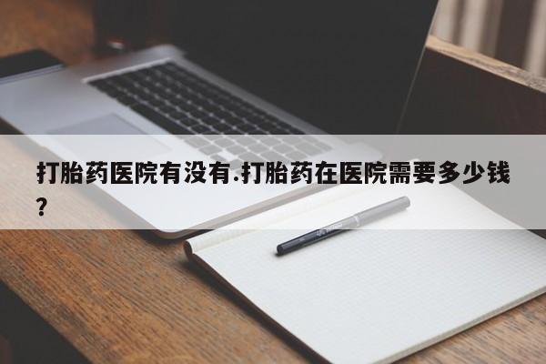 怀孕大月份能不能用米非司酮打胎药医院有没有.打胎药在医院需要多少钱？