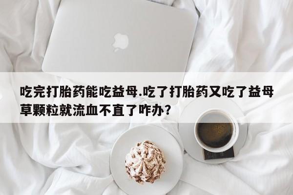 怀孕大月份能不能用米非司酮吃完打胎药能吃益母.吃了打胎药又吃了益母草颗粒就流血不直了咋办？