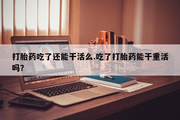 怀孕大月份能不能用米非司酮打胎药吃了还能干活么.吃了打胎药能干重活吗？