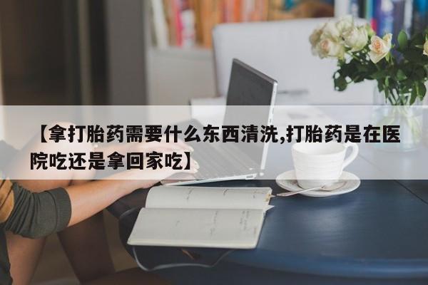 怀孕大月份能不能用米非司酮【拿打胎药需要什么东西清洗,打胎药是在医院吃还是拿回家吃】