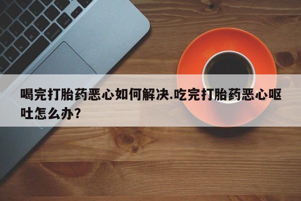 怀孕大月份能不能用米非司酮喝完打胎药恶心如何解决.吃完打胎药恶心呕吐怎么办？