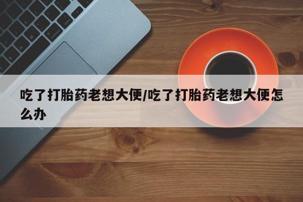怀孕大月份能不能用米非司酮吃了打胎药老想大便/吃了打胎药老想大便怎么办